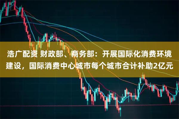 浩广配资 财政部、商务部：开展国际化消费环境建设，国际消费中心城市每个城市合计补助2亿元