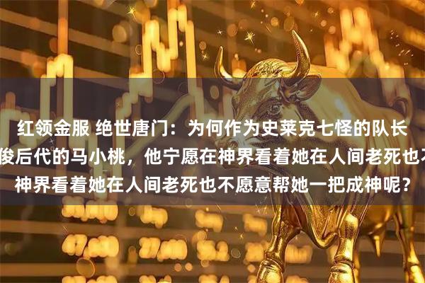 红领金服 绝世唐门：为何作为史莱克七怪的队长同时还是凤凰之神马红俊后代的马小桃，他宁愿在神界看着她在人间老死也不愿意帮她一把成神呢？