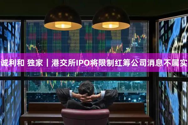诚利和 独家｜港交所IPO将限制红筹公司消息不属实