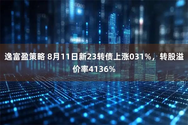逸富盈策略 8月11日新23转债上涨031%，转股溢价率4136%