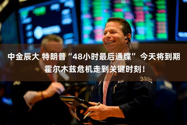 中金辰大 特朗普“48小时最后通牒” 今天将到期 霍尔木兹危机走到关键时刻！