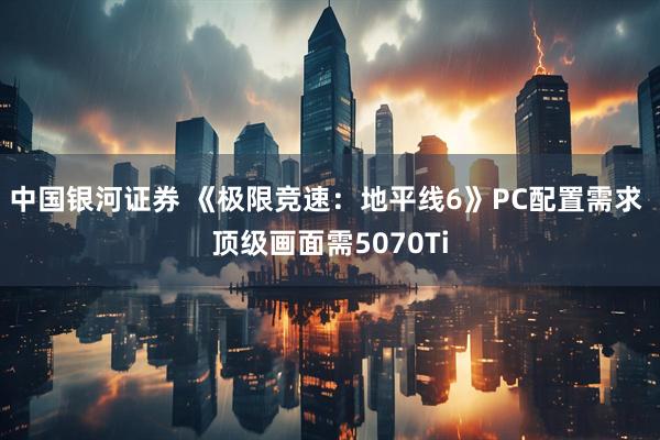 中国银河证券 《极限竞速：地平线6》PC配置需求 顶级画面需5070Ti