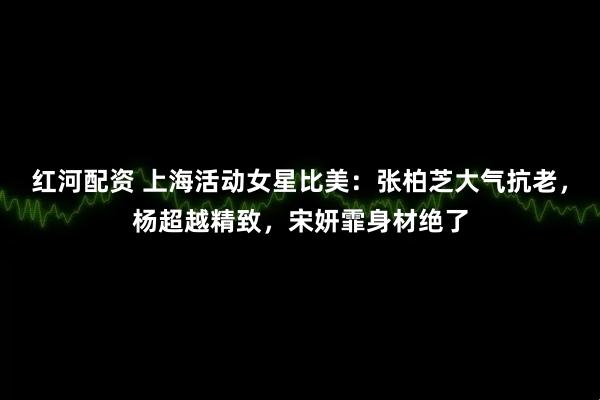 红河配资 上海活动女星比美：张柏芝大气抗老，杨超越精致，宋妍霏身材绝了
